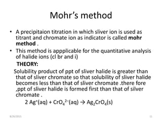 Mohr’s method
• A precipitaion titration in which sliver ion is used as
titrant and chromate ion as indicator is called mohr
method .
• This method is appplicable for the quantitative analysis
of halide ions (cl br and i)
THEORY:
Solubility product of ppt of sliver halide is greater than
that of sliver chromate so that solubility of sliver halide
becomes less than that of sliver chromate .there fore
,ppt of sliver halide is formed first than that of silver
chromate .
2 Ag+(aq) + CrO4
2–(aq) → Ag2CrO4(s)
8/26/2015 11
 