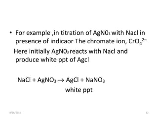 • For example ,in titration of AgN03 with Nacl in
presence of indicaor The chromate ion, CrO4
2–
Here initially AgN03 reacts with Nacl and
produce white ppt of Agcl
NaCl + AgNO3  AgCl + NaNO3
white ppt
8/26/2015 12
 