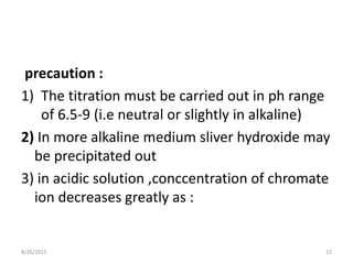 precaution :
1) The titration must be carried out in ph range
of 6.5-9 (i.e neutral or slightly in alkaline)
2) In more alkaline medium sliver hydroxide may
be precipitated out
3) in acidic solution ,conccentration of chromate
ion decreases greatly as :
8/26/2015 15
 