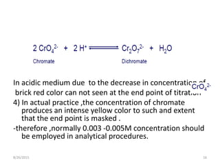 In acidic medium due to the decrease in concentration of
brick red color can not seen at the end point of titration
4) In actual practice ,the concentration of chromate
produces an intense yellow color to such and extent
that the end point is masked .
-therefore ,normally 0.003 -0.005M concentration should
be employed in analytical procedures.
8/26/2015 16
 