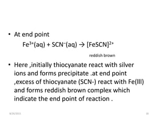 • At end point
Fe3+(aq) + SCN–(aq) → [FeSCN]2+
reddish brown
• Here ,initially thiocyanate react with silver
ions and forms precipitate .at end point
,excess of thiocyanate (SCN-) react with Fe(lll)
and forms reddish brown complex which
indicate the end point of reaction .
8/26/2015 18
 
