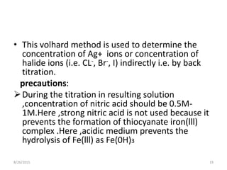• This volhard method is used to determine the
concentration of Ag+ ions or concentration of
halide ions (i.e. CL-, Br-, I) indirectly i.e. by back
titration.
precautions:
During the titration in resulting solution
,concentration of nitric acid should be 0.5M-
1M.Here ,strong nitric acid is not used because it
prevents the formation of thiocyanate iron(lll)
complex .Here ,acidic medium prevents the
hydrolysis of Fe(lll) as Fe(0H)3
8/26/2015 19
 