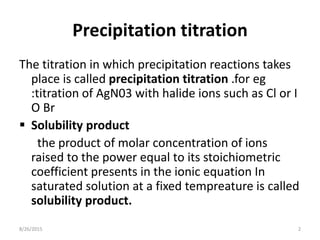 Precipitation titration
The titration in which precipitation reactions takes
place is called precipitation titration .for eg
:titration of AgN03 with halide ions such as Cl or I
O Br
 Solubility product
the product of molar concentration of ions
raised to the power equal to its stoichiometric
coefficient presents in the ionic equation In
saturated solution at a fixed tempreature is called
solubility product.
8/26/2015 2
 