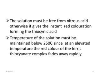 The solution must be free from nitrous acid
otherwise it gives the instant red colouration
forming the thiocynic acid
Temperature of the solution must be
maintained below 250C since at an elevated
temperature the red colour of the ferric
thiocyanate complex fades away rapidly
8/26/2015 20
 