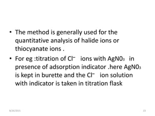 • The method is generally used for the
quantitative analysis of halide ions or
thiocyanate ions .
• For eg :titration of Cl– ions with AgN03 in
presence of adsorption indicator .here AgN03
is kept in burette and the Cl– ion solution
with indicator is taken in titration flask
8/26/2015 23
 