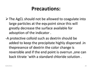 Precautions:
The AgCL should not be allowed to coagulate into
large particles at the eqv.point since this will
greatly decrease the surface available for
adsoption of the indicator .
-A protective colloid such as dextrin should be
added to keep the precipitate highly dispersed .in
thepresence of dextrin the color change is
reversible and if the end point is overrun ,one can
back titrate `with a standard chloride solution .
8/26/2015 28
 