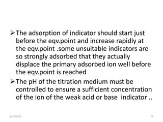 The adsorption of indicator should start just
before the eqv.point and increase rapidly at
the eqv.point .some unsuitable indicators are
so strongly adsorbed that they actually
displace the primary adsorbed ion well before
the eqv.point is reached
The pH of the titration medium must be
controlled to ensure a sufficient concentration
of the ion of the weak acid or base indicator ..
8/26/2015 29
 