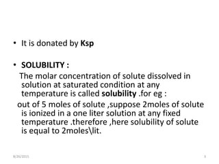• It is donated by Ksp
• SOLUBILITY :
The molar concentration of solute dissolved in
solution at saturated condition at any
temperature is called solubility .for eg :
out of 5 moles of solute ,suppose 2moles of solute
is ionized in a one liter solution at any fixed
temperature .therefore ,here solubility of solute
is equal to 2moleslit.
8/26/2015 3
 