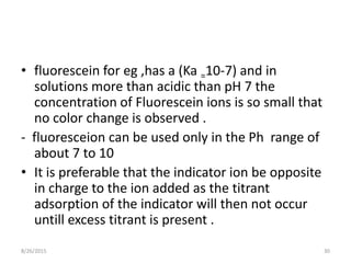 • fluorescein for eg ,has a (Ka =10-7) and in
solutions more than acidic than pH 7 the
concentration of Fluorescein ions is so small that
no color change is observed .
- fluoresceion can be used only in the Ph range of
about 7 to 10
• It is preferable that the indicator ion be opposite
in charge to the ion added as the titrant
adsorption of the indicator will then not occur
untill excess titrant is present .
8/26/2015 30
 