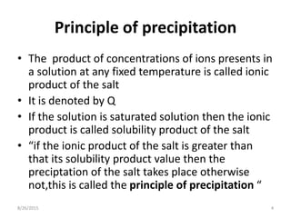 Principle of precipitation
• The product of concentrations of ions presents in
a solution at any fixed temperature is called ionic
product of the salt
• It is denoted by Q
• If the solution is saturated solution then the ionic
product is called solubility product of the salt
• “if the ionic product of the salt is greater than
that its solubility product value then the
preciptation of the salt takes place otherwise
not,this is called the principle of precipitation “
8/26/2015 4
 