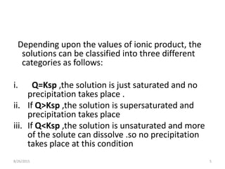 Depending upon the values of ionic product, the
solutions can be classified into three different
categories as follows:
i. Q=Ksp ,the solution is just saturated and no
precipitation takes place .
ii. If Q>Ksp ,the solution is supersaturated and
precipitation takes place
iii. If Q<Ksp ,the solution is unsaturated and more
of the solute can dissolve .so no precipitation
takes place at this condition
8/26/2015 5
 
