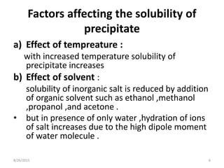 Factors affecting the solubility of
precipitate
a) Effect of tempreature :
with increased temperature solubility of
precipitate increases
b) Effect of solvent :
solubility of inorganic salt is reduced by addition
of organic solvent such as ethanol ,methanol
,propanol ,and acetone .
• but in presence of only water ,hydration of ions
of salt increases due to the high dipole moment
of water molecule .
8/26/2015 6
 