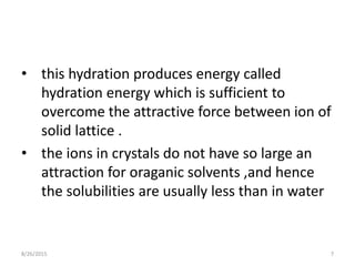 • this hydration produces energy called
hydration energy which is sufficient to
overcome the attractive force between ion of
solid lattice .
• the ions in crystals do not have so large an
attraction for oraganic solvents ,and hence
the solubilities are usually less than in water
8/26/2015 7
 