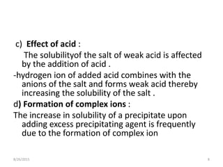 c) Effect of acid :
The solubilityof the salt of weak acid is affected
by the addition of acid .
-hydrogen ion of added acid combines with the
anions of the salt and forms weak acid thereby
increasing the solubility of the salt .
d) Formation of complex ions :
The increase in solubility of a precipitate upon
adding excess precipitating agent is frequently
due to the formation of complex ion
8/26/2015 8
 
