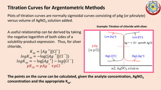 Titration Curves for Argentometric Methods
The points on the curve can be calculated, given the analyte concentration, AgNO3
concentration and the appropriate Ksp.
Plots of titration curves are normally sigmoidal curves consisting of pAg (or pAnalyte)
versus volume of AgNO3 solution added.
Example: Titration of chloride with silver.
A useful relationship can be derived by taking
the negative logarithm of both sides of a
solubility-product expression. Thus, for silver
chloride,
𝑠𝑝
𝐾 = 𝐴𝑔
+
[𝐶𝑙
−
]
𝑙𝑜𝑔𝐾𝑠𝑝 = −log( 𝐴𝑔
+ −
𝐶𝑙 )
𝑠𝑝
𝑙𝑜𝑔𝐾 = − log 𝐴𝑔
+
− 𝑙𝑜𝑔 𝐶𝑙
−
+
𝑝𝐾𝑠𝑝 = 𝑝𝐴𝑔 +𝑝𝐶𝑙
−
 