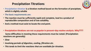 Precipitation Titrations
• Precipitation titration is a titration method based on the formation of precipitate,
which is slightly soluble
• The basic requirements are:
• The reaction must be sufficiently rapid and complete, lead to a product of
reproducible composition and of low solubility.
• And a method must exist to locate the end point.
• Precipitation titrations are not so popular in present–day routine analysis. Why????
Some difficulties in meeting these requirements must be noted. (Precipitation
reactions are generally)
• Slow
• Involving periods of digestion, cooling, filtration etc.
• This tends to limit the reactions that are available for titration.
3
 