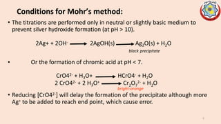 Conditions for Mohr’s method:
• The titrations are performed only in neutral or slightly basic medium to
prevent silver hydroxide formation (at pH > 10).
2Ag+ + 2OH- 2AgOH(s) Ag2O(s) + H2O
black precipitate
• Or the formation of chromic acid at pH < 7.
2 7 2
CrO42- + H3O+ HCrO4- + H2O
2 CrO42- + 2 H3O+ Cr O 2- + H O
bright-orange
• Reducing [CrO42-] will delay the formation of the precipitate although more
Ag+ to be added to reach end point, which cause error.
6
 
