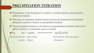 PRECIPITATION TITRATION
 Precipitation is the formation of a solid in a solution and the solid formed is
called a precipitate.
 This type of volumetric method which involves the formation of precipitate
during the reaction is known as precipitation titration.
 The precipitation titration is also known as argentometric titration when silver
nitrate (AgNO3) is commonly used as a titrant.
 Eg: KCl + AgNO3 AgCl + KNO3
(Potassium chloride) (Silver nitrate) (Silver chloride) (Potassium nitrate)
(Analyte) (Titrant) (Precipitate)
 