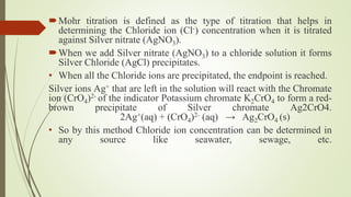Mohr titration is defined as the type of titration that helps in
determining the Chloride ion (Cl-) concentration when it is titrated
against Silver nitrate (AgNO3).
When we add Silver nitrate (AgNO3) to a chloride solution it forms
Silver Chloride (AgCl) precipitates.
• When all the Chloride ions are precipitated, the endpoint is reached.
Silver ions Ag+ that are left in the solution will react with the Chromate
ion (CrO4)2- of the indicator Potassium chromate K2CrO4 to form a red-
brown precipitate of Silver chromate Ag2CrO4.
2Ag+(aq) + (CrO4)2- (aq) → Ag2CrO4 (s)
• So by this method Chloride ion concentration can be determined in
any source like seawater, sewage, etc.
 
