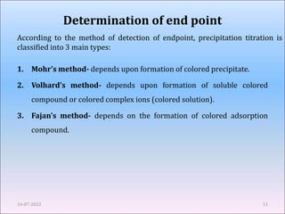 Determination of end point
1. Mohr’s method- depends upon formation of colored precipitate.
2. Volhard’s method- depends upon formation of soluble colored
compound or colored complex ions (colored solution).
3. Fajan’s method- depends on the formation of colored adsorption
compound.
16-07-2022 11
According to the method of detection of endpoint, precipitation titration is
classified into 3 main types:
 