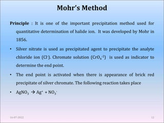 Principle : It is one of the important precipitation method used for
quantitative determination of halide ion. It was developed by Mohr in
1856.
• Silver nitrate is used as precipitated agent to precipitate the analyte
chloride ion (Cl-). Chromate solution (CrO4
-2) is used as indicator to
determine the end point.
• The end point is activated when there is appearance of brick red
precipitate of silver chromate. The following reaction takes place
• AgNO3  Ag+ + NO3
-
16-07-2022 12
Mohr’s Method
 