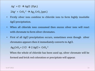 Ag+ + Cl-  AgCl (Ppt.)
2Ag+ + CrO4
-2  Ag2 CrO4 (ppt.)
• Firstly silver ions combine to chloride ions to form highly insoluble
AgCl precipitation.
• When all chloride ions consumed then excess silver ions will react
with chromate to form silver chromates.
• First of all AgCl precipitation occurs, sometimes even though silver
chromates appears then it immediately converts to AgCl.
Ag2CrO4 + 2 Cl-  2 AgCl + CrO4
-2
When the whole of chloride has been used up, silver chromate will be
formed and brick red coloration or precipitate will appear.
16-07-2022 13
 