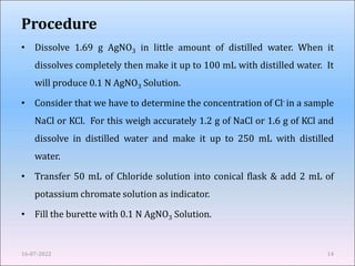 Procedure
• Dissolve 1.69 g AgNO3 in little amount of distilled water. When it
dissolves completely then make it up to 100 mL with distilled water. It
will produce 0.1 N AgNO3 Solution.
• Consider that we have to determine the concentration of Cl- in a sample
NaCl or KCl. For this weigh accurately 1.2 g of NaCl or 1.6 g of KCl and
dissolve in distilled water and make it up to 250 mL with distilled
water.
• Transfer 50 mL of Chloride solution into conical flask & add 2 mL of
potassium chromate solution as indicator.
• Fill the burette with 0.1 N AgNO3 Solution.
16-07-2022 14
 