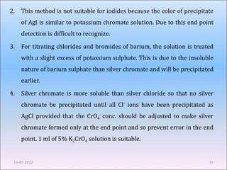 2. This method is not suitable for iodides because the color of precipitate
of AgI is similar to potassium chromate solution. Due to this end point
detection is difficult to recognize.
3. For titrating chlorides and bromides of barium, the solution is treated
with a slight excess of potassium sulphate. This is due to the insoluble
nature of barium sulphate than silver chromate and will be precipitated
earlier.
4. Silver chromate is more soluble than silver chloride so that no silver
chromate be precipitated until all Cl- ions have been precipitated as
AgCl provided that the CrO4
- conc. should be adjusted to make silver
chromate formed only at the end point and so prevent error in the end
point. 1 ml of 5% K2CrO4 solution is suitable.
16-07-2022 18
 