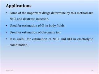 Applications
• Some of the important drugs determine by this method are
NaCl and dextrose injection.
• Used for estimation of Cl- in body fluids.
• Used for estimation of Chromate ion
• It is useful for estimation of NaCl and KCl in electrolytic
combination.
16-07-2022 19
 