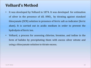 Volhard’s Method
• It was developed by Volhard in 1874. It was developed for estimation
of silver in the presence of dil. HNO3 by titrating against standard
thiocyanate (SCN) solution in presence of ferric salt as indicator (ferric
alum). It is carried out in acidic medium in order to prevent the
hydrolysis of ferric ion.
• Volhard, a process for assessing chlorine, bromine, and iodine in the
form of halides by precipitating them with excess silver nitrate and
using a thiocyanate solution to titrate excess.
16-07-2022 20
 