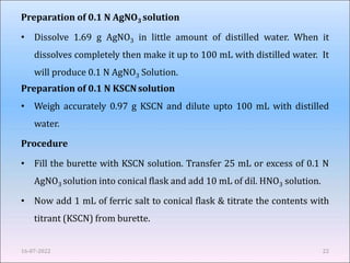 Preparation of 0.1 N AgNO3 solution
• Dissolve 1.69 g AgNO3 in little amount of distilled water. When it
dissolves completely then make it up to 100 mL with distilled water. It
will produce 0.1 N AgNO3 Solution.
Preparation of 0.1 N KSCNsolution
• Weigh accurately 0.97 g KSCN and dilute upto 100 mL with distilled
water.
Procedure
• Fill the burette with KSCN solution. Transfer 25 mL or excess of 0.1 N
AgNO3 solution into conical flask and add 10 mL of dil. HNO3 solution.
• Now add 1 mL of ferric salt to conical flask & titrate the contents with
titrant (KSCN) from burette.
16-07-2022 22
 