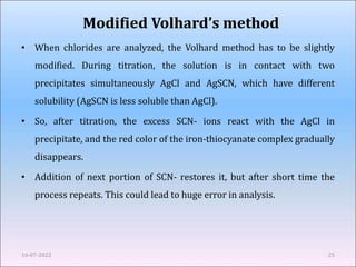 Modified Volhard’s method
• When chlorides are analyzed, the Volhard method has to be slightly
modified. During titration, the solution is in contact with two
precipitates simultaneously AgCl and AgSCN, which have different
solubility (AgSCN is less soluble than AgCl).
• So, after titration, the excess SCN- ions react with the AgCl in
precipitate, and the red color of the iron-thiocyanate complex gradually
disappears.
• Addition of next portion of SCN- restores it, but after short time the
process repeats. This could lead to huge error in analysis.
16-07-2022 25
 
