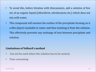 • To avoid this, before titration with thiocyanates, add a solution of few
mL of an organic liquid (chloroform, nitrobenzene etc.) which does not
mix with water.
• This compound will moisten the surface of the precipitate forming on it
a film (layer) insoluble in water and thus isolating it from the solution.
This effectively prevents any exchange of ions between precipitate and
solution.
Limitations of Volhard's method
• Can not be used where the solution has to be neutral.
• Time consuming
16-07-2022 26
 