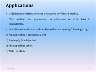 Applications
• Sulphanomide derivatives can be assayed by Volhard method.
• This method has applications in estimation of ferric ions in
haematinics.
• Modified volhard’s method can be used for estimating following drugs
a) Aminophylline ( Bronchodilator)
b) Aminophylline injection
c) Aminophylline tablet
d) NaCl injection.
16-07-2022 27
 