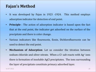 Fajan’s Method
• It was developed by Fajan in 1923 -1924. This method employs
adsorption indicator for detection of end point.
• Principle : The action of adsorption indicator is based upon the fact
that at the end point, the indicator get adsorbed on the surface of the
precipitate and there is color change.
• Various indicators like flourescein, Eosin, Dichlorofluorscein can be
used to detect the end point.
• Mechanism of Adsorption: Let us consider the titration between
sodium chloride and silver nitrate. When a Cl- salt reacts with Ag+ ions
there is formation of insoluble AgCl precipitates. The ions surrounding
the layer of precipitate constitute primary adsorbed layer.
16-07-2022 28
 