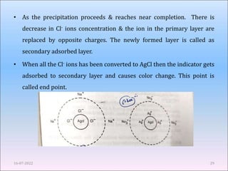• As the precipitation proceeds & reaches near completion. There is
decrease in Cl- ions concentration & the ion in the primary layer are
replaced by opposite charges. The newly formed layer is called as
secondary adsorbed layer.
• When all the Cl- ions has been converted to AgCl then the indicator gets
adsorbed to secondary layer and causes color change. This point is
called end point.
16-07-2022 29
 