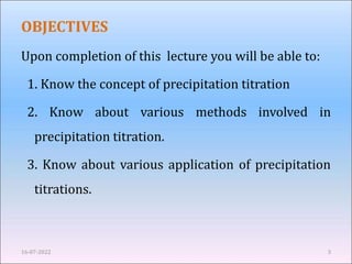 OBJECTIVES
Upon completion of this lecture you will be able to:
1. Know the concept of precipitation titration
2. Know about various methods involved in
precipitation titration.
3. Know about various application of precipitation
titrations.
16-07-2022 3
 