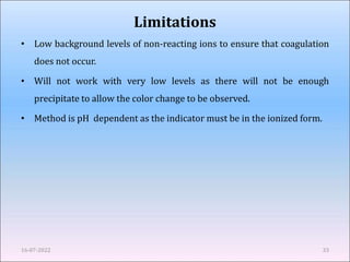 Limitations
• Low background levels of non-reacting ions to ensure that coagulation
does not occur.
• Will not work with very low levels as there will not be enough
precipitate to allow the color change to be observed.
• Method is pH dependent as the indicator must be in the ionized form.
16-07-2022 33
 