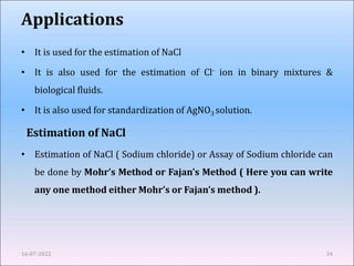 Applications
• It is used for the estimation of NaCl
• It is also used for the estimation of Cl- ion in binary mixtures &
biological fluids.
• It is also used for standardization of AgNO3 solution.
Estimation of NaCl
• Estimation of NaCl ( Sodium chloride) or Assay of Sodium chloride can
be done by Mohr’s Method or Fajan’s Method ( Here you can write
any one method either Mohr’s or Fajan’s method ).
16-07-2022 34
 