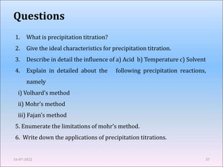 Questions
16-07-2022 37
1. What is precipitation titration?
2. Give the ideal characteristics for precipitation titration.
3. Describe in detail the influence of a) Acid b) Temperature c) Solvent
4. Explain in detailed about the following precipitation reactions,
namely
i) Volhard’s method
ii) Mohr’s method
iii) Fajan’s method
5. Enumerate the limitations of mohr’s method.
6. Write down the applications of precipitation titrations.
 