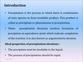 Introduction
• Precipitation is the process in which there is combination
of ionic species to form insoluble product. This product is
called as precipitate or phenomenon is precipitation.
• These precipitation titrations involves formation of
precipitate at equivalence point which indicate completion
of the reaction. It is also known as argentometric titration.
Ideal properties of precipitation titrations :
• The precipitate must be insoluble in the liquid.
• The process of precipitation should be rapid.
16-07-2022 5
 