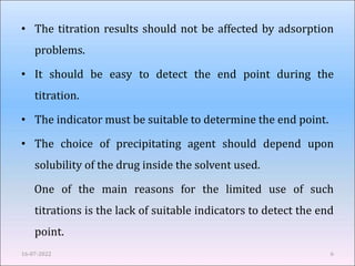 • The titration results should not be affected by adsorption
problems.
• It should be easy to detect the end point during the
titration.
• The indicator must be suitable to determine the end point.
• The choice of precipitating agent should depend upon
solubility of the drug inside the solvent used.
One of the main reasons for the limited use of such
titrations is the lack of suitable indicators to detect the end
point.
16-07-2022 6
 