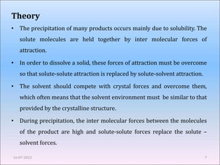 Theory
• The precipitation of many products occurs mainly due to solubility. The
solute molecules are held together by inter molecular forces of
attraction.
• In order to dissolve a solid, these forces of attraction must be overcome
so that solute-solute attraction is replaced by solute-solvent attraction.
• The solvent should compete with crystal forces and overcome them,
which often means that the solvent environment must be similar to that
provided by the crystalline structure.
• During precipitation, the inter molecular forces between the molecules
of the product are high and solute-solute forces replace the solute –
solvent forces.
16-07-2022 7
 