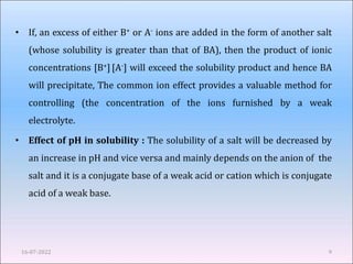 • If, an excess of either B+ or A- ions are added in the form of another salt
(whose solubility is greater than that of BA), then the product of ionic
concentrations [B+][A-] will exceed the solubility product and hence BA
will precipitate, The common ion effect provides a valuable method for
controlling (the concentration of the ions furnished by a weak
electrolyte.
• Effect of pH in solubility : The solubility of a salt will be decreased by
an increase in pH and vice versa and mainly depends on the anion of the
salt and it is a conjugate base of a weak acid or cation which is conjugate
acid of a weak base.
16-07-2022 9
 