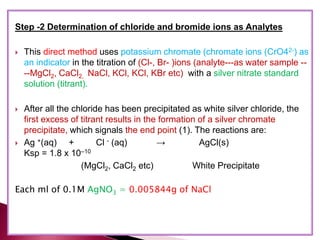 Step -2 Determination of chloride and bromide ions as Analytes
 This direct method uses potassium chromate (chromate ions (CrO42-) as
an indicator in the titration of (Cl-, Br- )ions (analyte---as water sample --
--MgCl2, CaCl2, NaCl, KCl, KCl, KBr etc) with a silver nitrate standard
solution (titrant).
 After all the chloride has been precipitated as white silver chloride, the
first excess of titrant results in the formation of a silver chromate
precipitate, which signals the end point (1). The reactions are:
 Ag +(aq) + Cl - (aq) → AgCl(s)
Ksp = 1.8 x 10–10
(MgCl2, CaCl2 etc) White Precipitate
Each ml of 0.1M AgNO3 = 0.005844g of NaCl
 