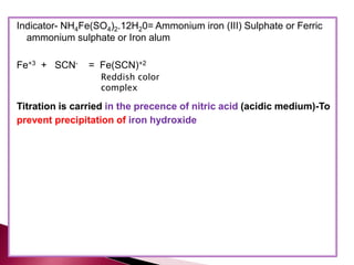 Indicator- NH4Fe(SO4)2.12H20= Ammonium iron (III) Sulphate or Ferric
ammonium sulphate or Iron alum
Fe+3 + SCN- = Fe(SCN)+2
Titration is carried in the precence of nitric acid (acidic medium)-To
prevent precipitation of iron hydroxide
Reddish color
complex
 