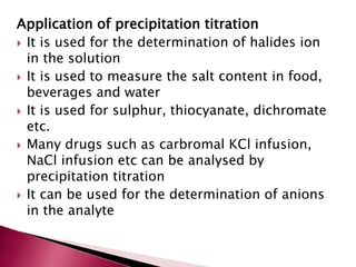 Application of precipitation titration
 It is used for the determination of halides ion
in the solution
 It is used to measure the salt content in food,
beverages and water
 It is used for sulphur, thiocyanate, dichromate
etc.
 Many drugs such as carbromal KCl infusion,
NaCl infusion etc can be analysed by
precipitation titration
 It can be used for the determination of anions
in the analyte
 