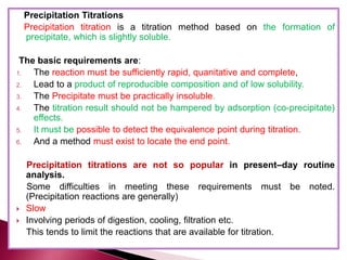 Precipitation Titrations
Precipitation titration is a titration method based on the formation of
precipitate, which is slightly soluble.
The basic requirements are:
1. The reaction must be sufficiently rapid, quanitative and complete,
2. Lead to a product of reproducible composition and of low solubility.
3. The Precipitate must be practically insoluble.
4. The titration result should not be hampered by adsorption (co-precipitate)
effects.
5. It must be possible to detect the equivalence point during titration.
6. And a method must exist to locate the end point.
Precipitation titrations are not so popular in present–day routine
analysis.
Some difficulties in meeting these requirements must be noted.
(Precipitation reactions are generally)
 Slow
 Involving periods of digestion, cooling, filtration etc.
This tends to limit the reactions that are available for titration.
 