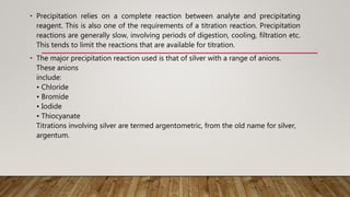 • Precipitation relies on a complete reaction between analyte and precipitating
reagent. This is also one of the requirements of a titration reaction. Precipitation
reactions are generally slow, involving periods of digestion, cooling, filtration etc.
This tends to limit the reactions that are available for titration.
• The major precipitation reaction used is that of silver with a range of anions.
These anions
include:
• Chloride
• Bromide
• Iodide
• Thiocyanate
Titrations involving silver are termed argentometric, from the old name for silver,
argentum.
 