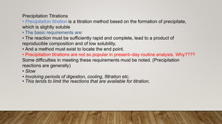 Precipitation Titrations
• Precipitation titration is a titration method based on the formation of precipitate,
which is slightly soluble
• The basic requirements are:
• The reaction must be sufficiently rapid and complete, lead to a product of
reproducible composition and of low solubility.
• And a method must exist to locate the end point.
• Precipitation titrations are not so popular in present–day routine analysis. Why????
Some difficulties in meeting these requirements must be noted. (Precipitation
reactions are generally)
• Slow
• Involving periods of digestion, cooling, filtration etc.
• This tends to limit the reactions that are available for titration.
 